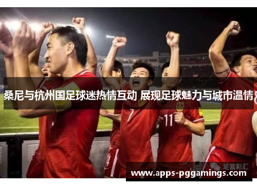 桑尼与杭州国足球迷热情互动 展现足球魅力与城市温情